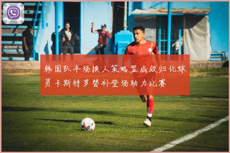 韩国队半场换人策略显成效归化球员卡斯特罗替补登场助力比赛