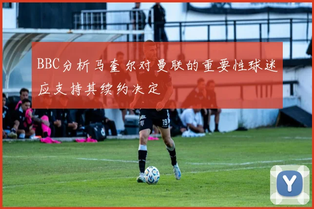 BBC分析马奎尔对曼联的重要性球迷应支持其续约决定