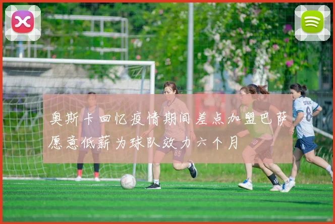奥斯卡回忆疫情期间差点加盟巴萨愿意低薪为球队效力六个月