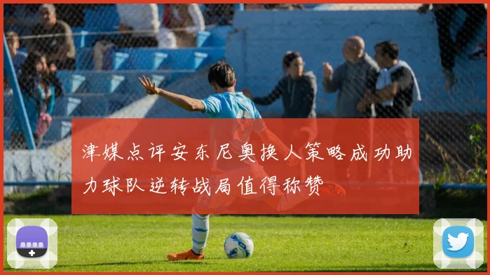 津媒点评安东尼奥换人策略成功助力球队逆转战局值得称赞
