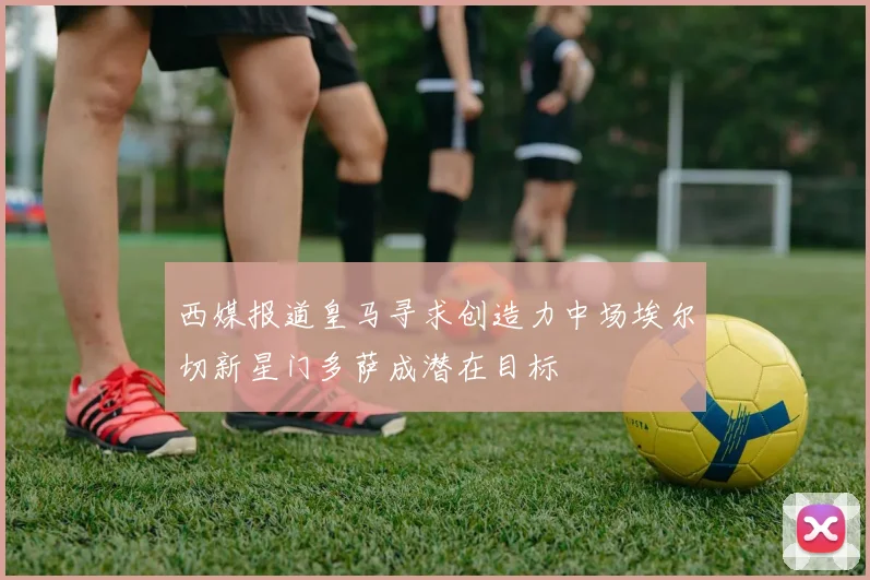 西媒报道皇马寻求创造力中场埃尔切新星门多萨成潜在目标