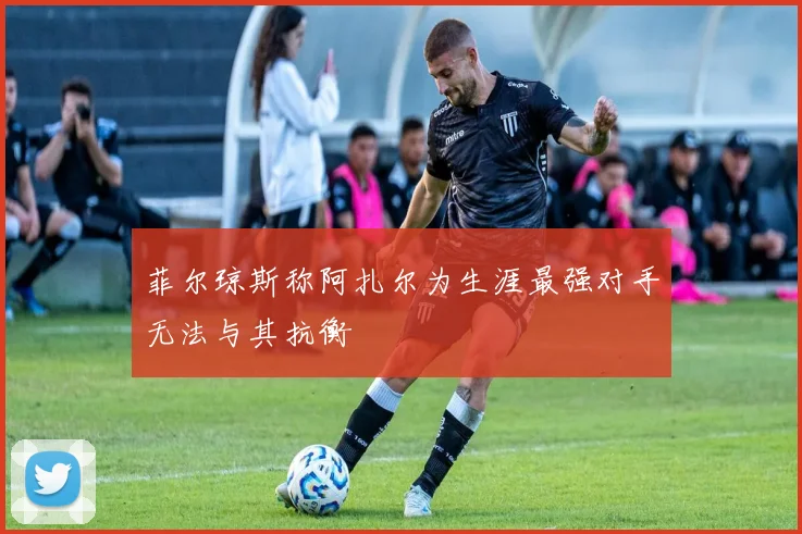 菲尔琼斯称阿扎尔为生涯最强对手无法与其抗衡
