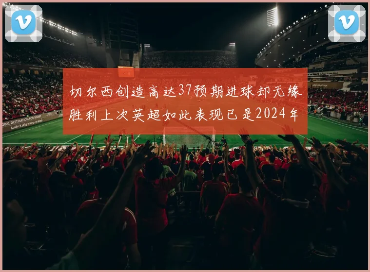 切尔西创造高达37预期进球却无缘胜利上次英超如此表现已是2024年3月