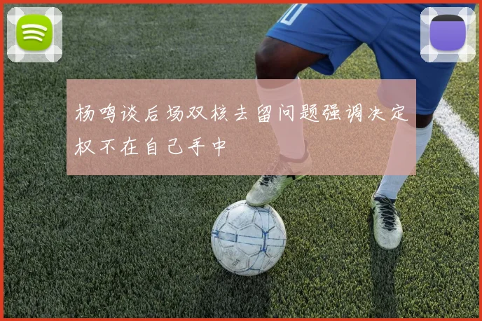 杨鸣谈后场双核去留问题强调决定权不在自己手中