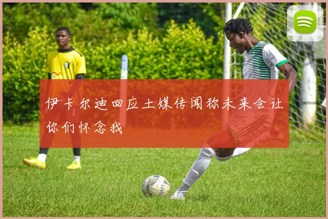 伊卡尔迪回应土媒传闻称未来会让你们怀念我