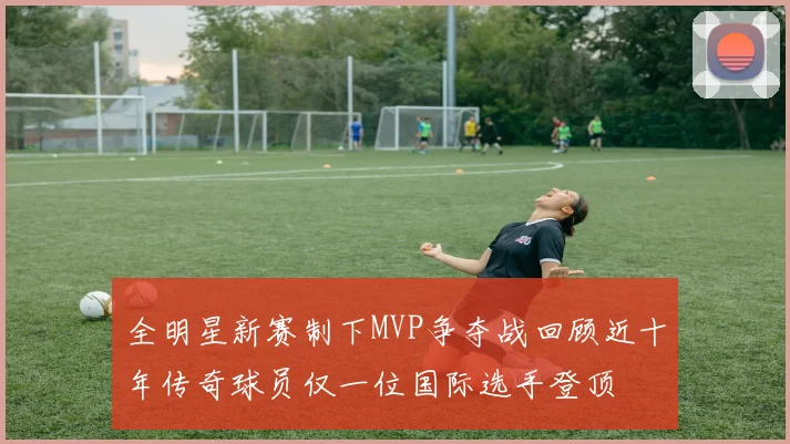 全明星新赛制下MVP争夺战回顾近十年传奇球员仅一位国际选手登顶