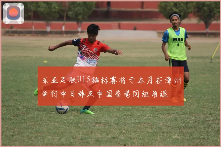 东亚足联U15锦标赛将于本月在漳州举行中日韩及中国香港同组角逐