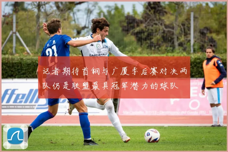 记者期待首钢与广厦季后赛对决两队仍是联盟最具冠军潜力的球队