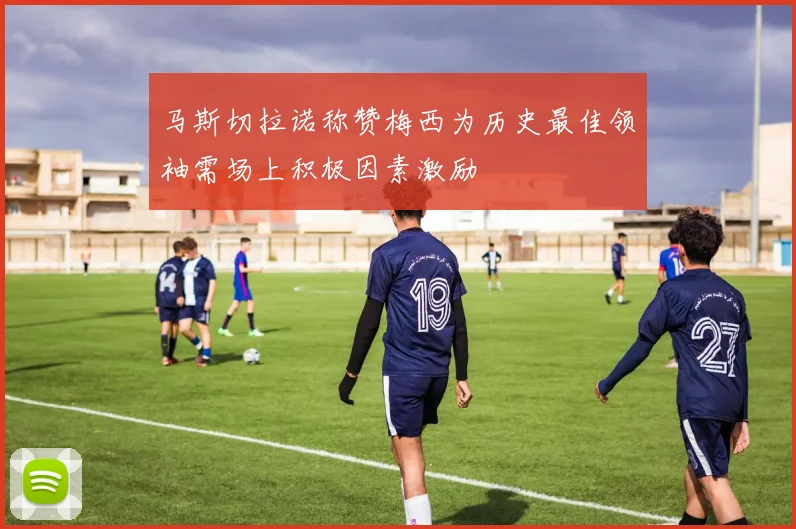 马斯切拉诺称赞梅西为历史最佳领袖需场上积极因素激励