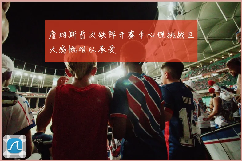 詹姆斯首次缺阵开赛季心理挑战巨大感慨难以承受