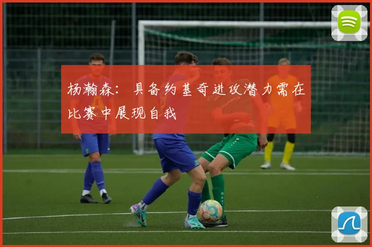 杨瀚森：具备约基奇进攻潜力需在比赛中展现自我