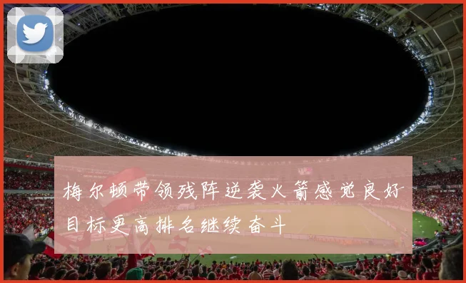 梅尔顿带领残阵逆袭火箭感觉良好目标更高排名继续奋斗