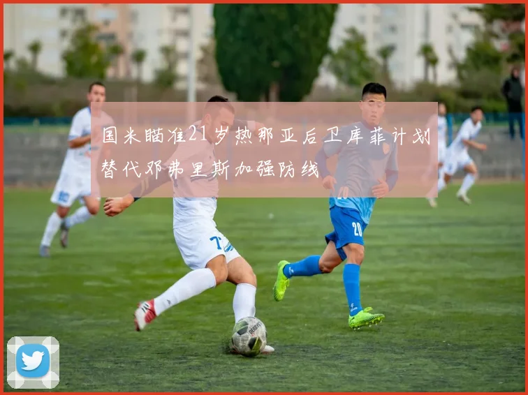国米瞄准21岁热那亚后卫库菲计划替代邓弗里斯加强防线