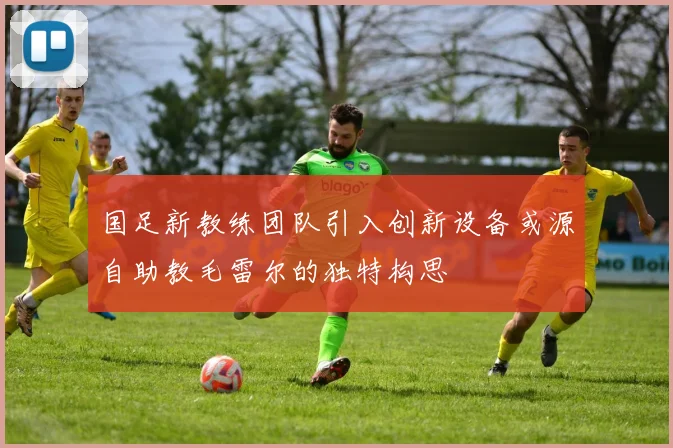 国足新教练团队引入创新设备或源自助教毛雷尔的独特构思