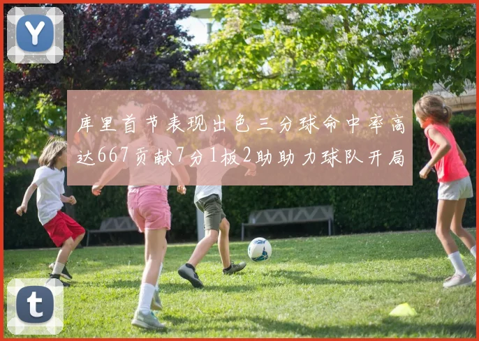 库里首节表现出色三分球命中率高达667贡献7分1板2助助力球队开局良好