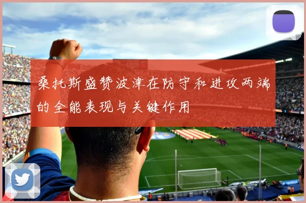 桑托斯盛赞波津在防守和进攻两端的全能表现与关键作用